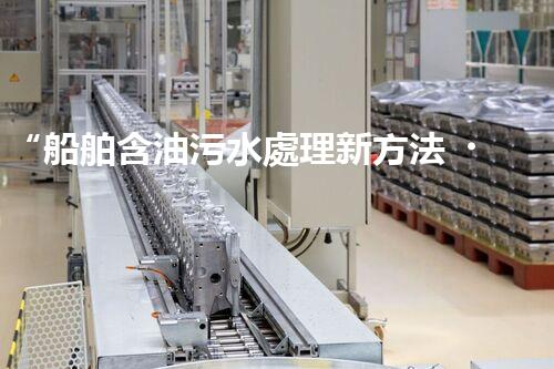 “船舶含油污水處理新方法，綠色航行守護(hù)海洋生態(tài)之美”